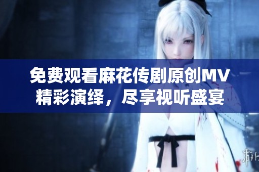 免费观看麻花传剧原创MV精彩演绎，尽享视听盛宴