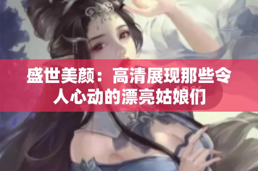 盛世美颜：高清展现那些令人心动的漂亮姑娘们