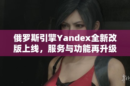 俄罗斯引擎Yandex全新改版上线，服务与功能再升级