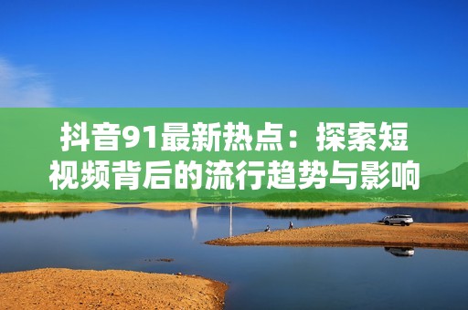 抖音91最新热点：探索短视频背后的流行趋势与影响力