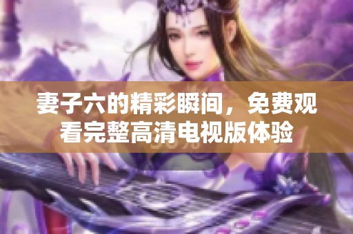 妻子六的精彩瞬间，免费观看完整高清电视版体验