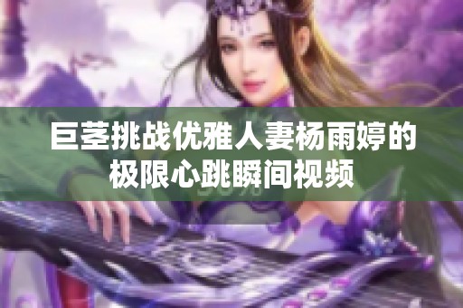 巨茎挑战优雅人妻杨雨婷的极限心跳瞬间视频