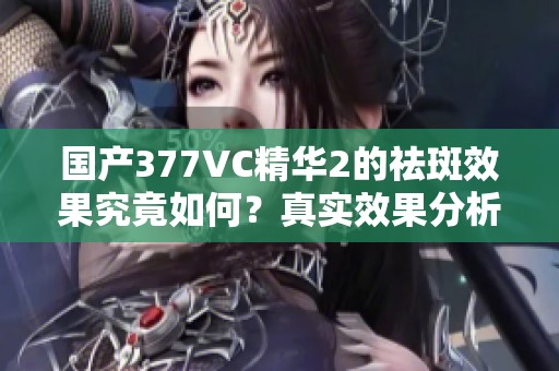 国产377VC精华2的祛斑效果究竟如何？真实效果分析