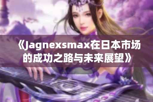 《Jagnexsmax在日本市场的成功之路与未来展望》