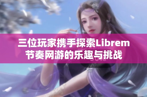 三位玩家携手探索Librem节奏网游的乐趣与挑战