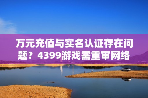 万元充值与实名认证存在问题？4399游戏需重审网络游戏规范