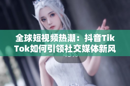 全球短视频热潮：抖音TikTok如何引领社交媒体新风潮