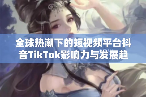 全球热潮下的短视频平台抖音TikTok影响力与发展趋势分析