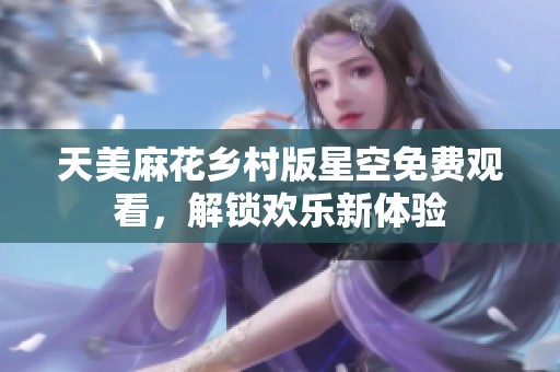 天美麻花乡村版星空免费观看，解锁欢乐新体验