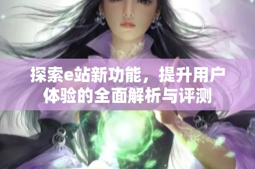 探索e站新功能，提升用户体验的全面解析与评测