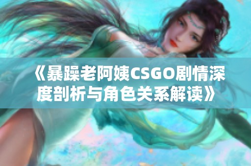 《暴躁老阿姨CSGO剧情深度剖析与角色关系解读》