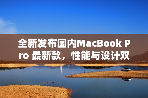 全新发布国内MacBook Pro 最新款，性能与设计双升级