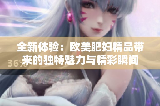 全新体验：欧美肥妇精品带来的独特魅力与精彩瞬间