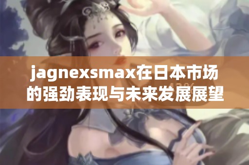 jagnexsmax在日本市场的强劲表现与未来发展展望