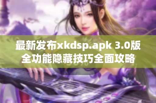 最新发布xkdsp.apk 3.0版全功能隐藏技巧全面攻略