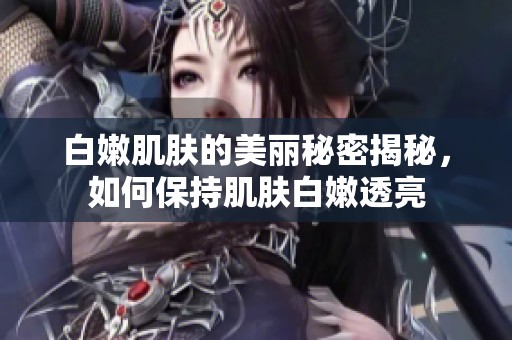 白嫩肌肤的美丽秘密揭秘，如何保持肌肤白嫩透亮