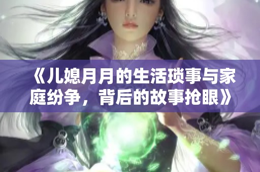 《儿媳月月的生活琐事与家庭纷争，背后的故事抢眼》