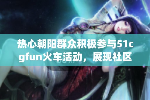 热心朝阳群众积极参与51cgfun火车活动，展现社区凝聚力