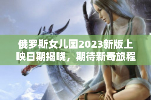 俄罗斯女儿国2023新版上映日期揭晓，期待新奇旅程！