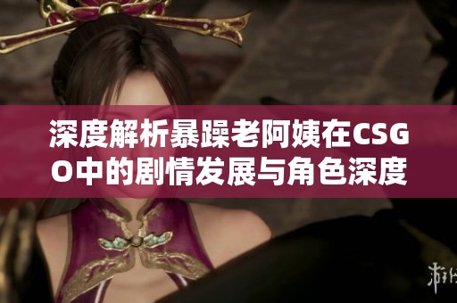 深度解析暴躁老阿姨在CSGO中的剧情发展与角色深度