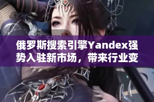 俄罗斯搜索引擎Yandex强势入驻新市场，带来行业变革