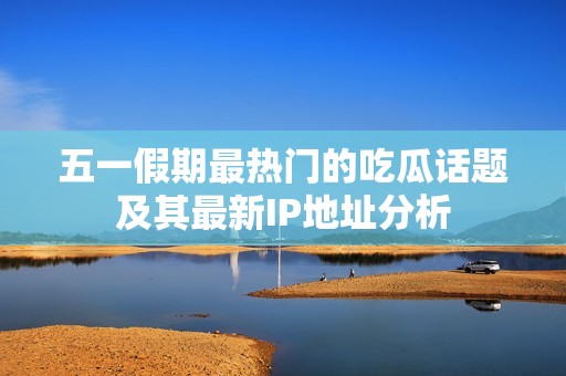 五一假期最热门的吃瓜话题及其最新IP地址分析