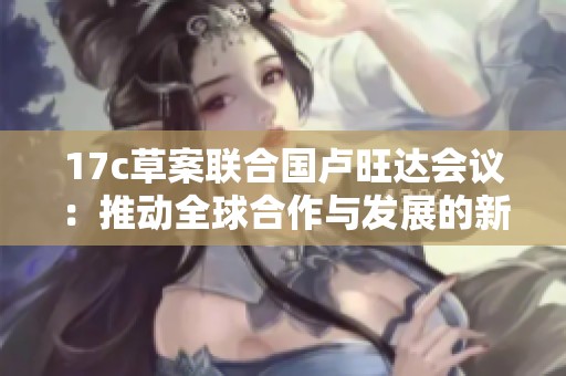 17c草案联合国卢旺达会议：推动全球合作与发展的新机遇