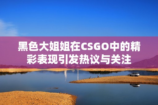 黑色大姐姐在CSGO中的精彩表现引发热议与关注