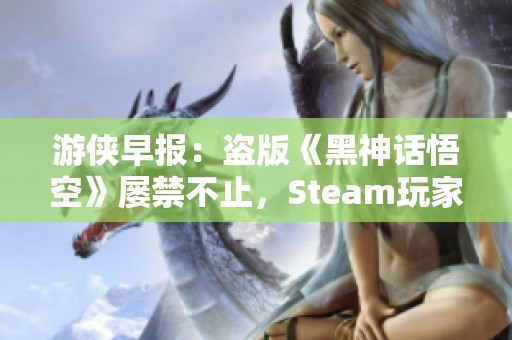 游侠早报：盗版《黑神话悟空》屡禁不止，Steam玩家人数创新高