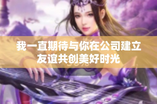 我一直期待与你在公司建立友谊共创美好时光