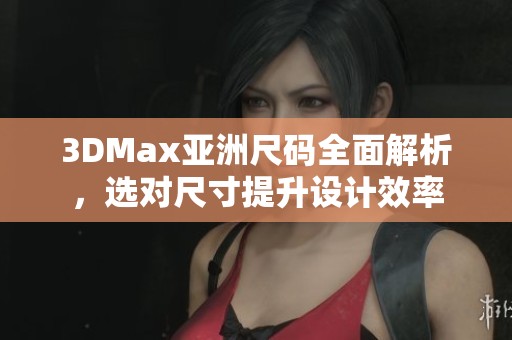 3DMax亚洲尺码全面解析，选对尺寸提升设计效率