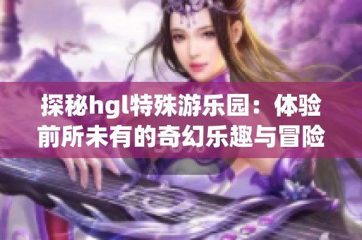 探秘hgl特殊游乐园：体验前所未有的奇幻乐趣与冒险