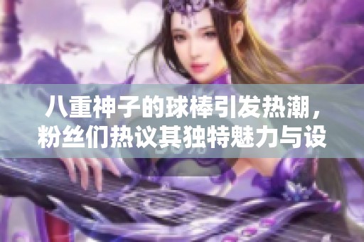 八重神子的球棒引发热潮，粉丝们热议其独特魅力与设计