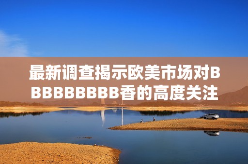 最新调查揭示欧美市场对BBBBBBBBB香的高度关注与老熟女群体的吸引力