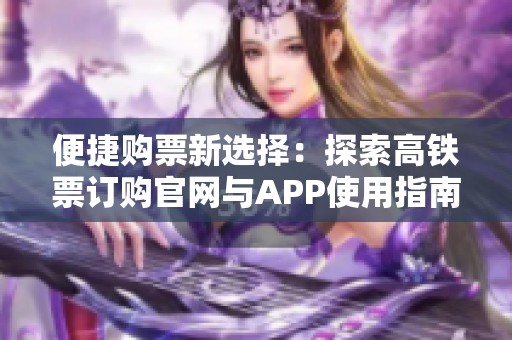 便捷购票新选择：探索高铁票订购官网与APP使用指南