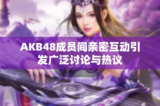 AKB48成员间亲密互动引发广泛讨论与热议