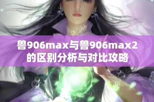 兽906max与兽906max2的区别分析与对比攻略