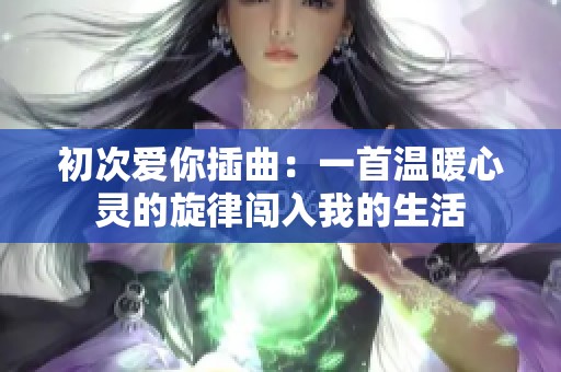 初次爱你插曲：一首温暖心灵的旋律闯入我的生活