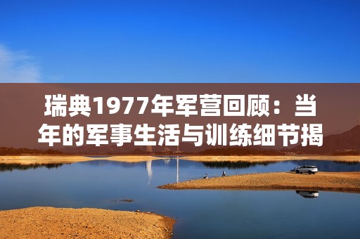 瑞典1977年军营回顾：当年的军事生活与训练细节揭秘