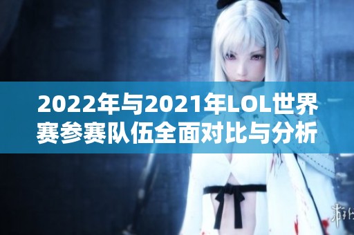 2022年与2021年LOL世界赛参赛队伍全面对比与分析