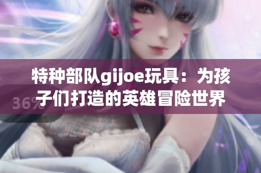 特种部队gijoe玩具：为孩子们打造的英雄冒险世界