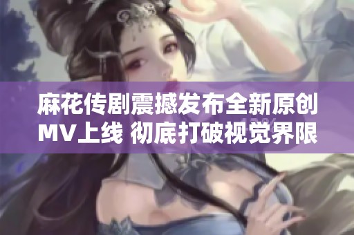 麻花传剧震撼发布全新原创MV上线 彻底打破视觉界限