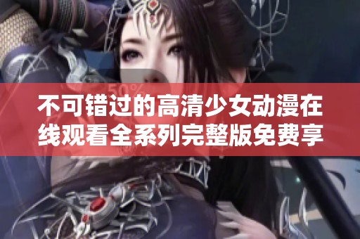 不可错过的高清少女动漫在线观看全系列完整版免费享受