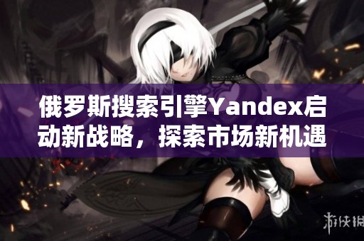 俄罗斯搜索引擎Yandex启动新战略，探索市场新机遇