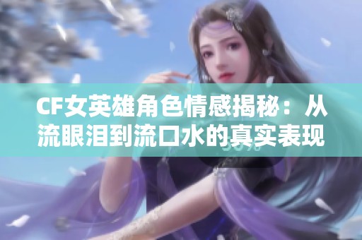 CF女英雄角色情感揭秘：从流眼泪到流口水的真实表现