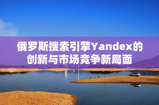 俄罗斯搜索引擎Yandex的创新与市场竞争新局面