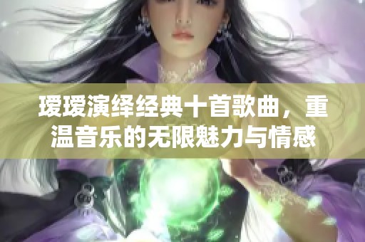 瑷瑷演绎经典十首歌曲，重温音乐的无限魅力与情感