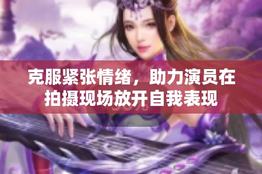 克服紧张情绪，助力演员在拍摄现场放开自我表现