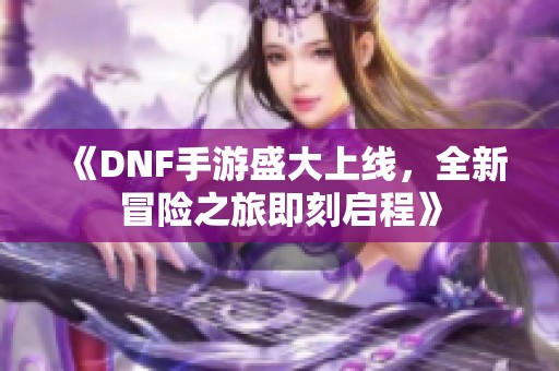 《DNF手游盛大上线，全新冒险之旅即刻启程》