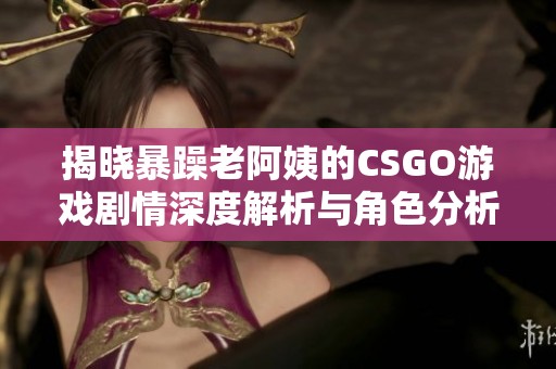 揭晓暴躁老阿姨的CSGO游戏剧情深度解析与角色分析